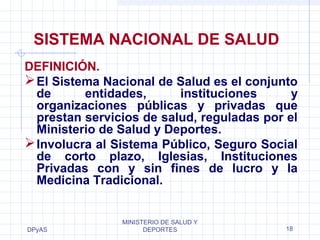 SISTEMA NACIONAL DE SALUD 
DEFINICIÓN. 
El Sistema Nacional de Salud es el conjunto 
de entidades, instituciones y 
organizaciones públicas y privadas que 
prestan servicios de salud, reguladas por el 
Ministerio de Salud y Deportes. 
Involucra al Sistema Público, Seguro Social 
de corto plazo, Iglesias, Instituciones 
Privadas con y sin fines de lucro y la 
Medicina Tradicional. 
DPyAS 
MINISTERIO DE SALUD Y 
DEPORTES 18 
 