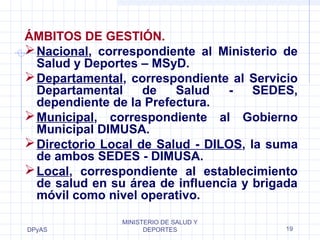 ÁMBITOS DE GESTIÓN. 
Nacional, correspondiente al Ministerio de 
Salud y Deportes – MSyD. 
Departamental, correspondiente al Servicio 
Departamental de Salud - SEDES, 
dependiente de la Prefectura. 
Municipal, correspondiente al Gobierno 
Municipal DIMUSA. 
Directorio Local de Salud - DILOS, la suma 
de ambos SEDES - DIMUSA. 
Local, correspondiente al establecimiento 
de salud en su área de influencia y brigada 
móvil como nivel operativo. 
DPyAS 
MINISTERIO DE SALUD Y 
DEPORTES 19 
 