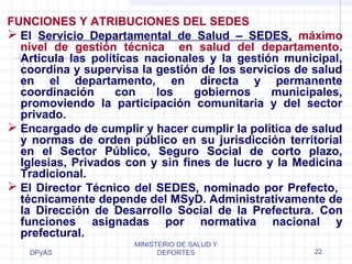 FUNCIONES Y ATRIBUCIONES DEL SEDES 
 El Servicio Departamental de Salud – SEDES, máximo 
nivel de gestión técnica en salud del departamento. 
Articula las políticas nacionales y la gestión municipal, 
coordina y supervisa la gestión de los servicios de salud 
en el departamento, en directa y permanente 
coordinación con los gobiernos municipales, 
promoviendo la participación comunitaria y del sector 
privado. 
 Encargado de cumplir y hacer cumplir la política de salud 
y normas de orden público en su jurisdicción territorial 
en el Sector Público, Seguro Social de corto plazo, 
Iglesias, Privados con y sin fines de lucro y la Medicina 
Tradicional. 
 El Director Técnico del SEDES, nominado por Prefecto, 
técnicamente depende del MSyD. Administrativamente de 
la Dirección de Desarrollo Social de la Prefectura. Con 
funciones asignadas por normativa nacional y 
prefectural. 
DPyAS 
MINISTERIO DE SALUD Y 
DEPORTES 22 
 