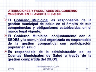 ATRIBUCIONES Y FACULTADES DEL GOBIERNO 
MUNICIPAL EN EL AMBITO SE SALUD 
El Gobierno Municipal es responsable de la 
gestión municipal de salud en el ámbito de sus 
competencias y obligaciones establecidas en el 
marco legal vigente. 
El Gobierno Municipal conjuntamente con el 
SEDES y la comunidad organizada es responsable 
de la gestión compartida con participación 
popular en salud. 
Es responsable de la administración de las 
Cuentas Municipales de Salud a través de la 
gestión compartida del DILOS. 
DPyAS 
MINISTERIO DE SALUD Y 
DEPORTES 23 
 