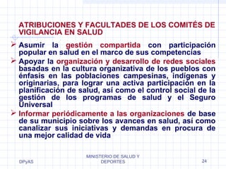 ATRIBUCIONES Y FACULTADES DE LOS COMITÉS DE 
VIGILANCIA EN SALUD 
 Asumir la gestión compartida con participación 
popular en salud en el marco de sus competencias 
 Apoyar la organización y desarrollo de redes sociales 
basadas en la cultura organizativa de los pueblos con 
énfasis en las poblaciones campesinas, indígenas y 
originarias, para lograr una activa participación en la 
planificación de salud, así como el control social de la 
gestión de los programas de salud y el Seguro 
Universal 
 Informar periódicamente a las organizaciones de base 
de su municipio sobre los avances en salud, así como 
canalizar sus iniciativas y demandas en procura de 
una mejor calidad de vida 
DPyAS 
MINISTERIO DE SALUD Y 
DEPORTES 24 
 