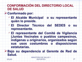 CONFORMACIÓN DEL DIRECTORIO LOCAL 
DE SALUD 
Conformado por: 
 El Alcalde Municipal o su representante 
quién lo preside. 
 El Director Técnico del SEDES o su 
representante. 
 El representante del Comité de Vigilancia 
(Juntas Vecinales o pueblos campesinos, 
indígenas u originarios, organizados según 
sus usos costumbres o disposiciones 
estatutarias. 
Bajo su dependencia al Gerente de Red de 
Salud. 
DPyAS 
MINISTERIO DE SALUD Y 
DEPORTES 27 
 