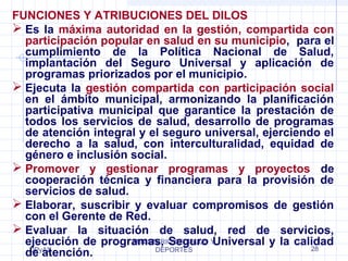 FUNCIONES Y ATRIBUCIONES DEL DILOS 
 Es la máxima autoridad en la gestión, compartida con 
participación popular en salud en su municipio, para el 
cumplimiento de la Política Nacional de Salud, 
implantación del Seguro Universal y aplicación de 
programas priorizados por el municipio. 
 Ejecuta la gestión compartida con participación social 
en el ámbito municipal, armonizando la planificación 
participativa municipal que garantice la prestación de 
todos los servicios de salud, desarrollo de programas 
de atención integral y el seguro universal, ejerciendo el 
derecho a la salud, con interculturalidad, equidad de 
género e inclusión social. 
 Promover y gestionar programas y proyectos de 
cooperación técnica y financiera para la provisión de 
servicios de salud. 
 Elaborar, suscribir y evaluar compromisos de gestión 
con el Gerente de Red. 
 Evaluar la situación de salud, red de servicios, 
ejecución de programas, MINISTERIO Seguro DE SALUD Y 
Universal y la calidad 
de DPyAS 
atención. 
DEPORTES 28 
 