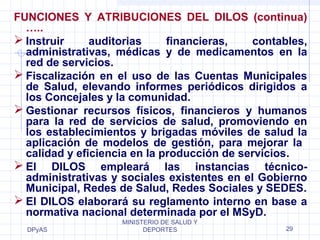 FUNCIONES Y ATRIBUCIONES DEL DILOS (continua) 
….. 
Instruir auditorias financieras, contables, 
administrativas, médicas y de medicamentos en la 
red de servicios. 
Fiscalización en el uso de las Cuentas Municipales 
de Salud, elevando informes periódicos dirigidos a 
los Concejales y la comunidad. 
Gestionar recursos físicos, financieros y humanos 
para la red de servicios de salud, promoviendo en 
los establecimientos y brigadas móviles de salud la 
aplicación de modelos de gestión, para mejorar la 
calidad y eficiencia en la producción de servicios. 
El DILOS empleará las instancias técnico-administrativas 
Municipal, Redes de Salud, Redes Sociales y SEDES. 
El DILOS elaborará su reglamento interno en base a 
normativa nacional determinada por el MSyD. 
DPyAS 
y sociales existentes en el Gobierno 
MINISTERIO DE SALUD Y 
DEPORTES 29 
 