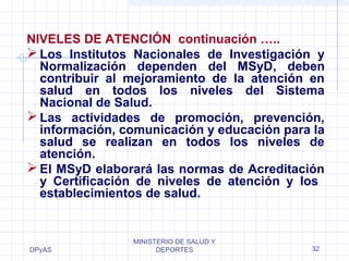 NIVELES DE ATENCIÓN continuación ….. 
Los Institutos Nacionales de Investigación y 
Normalización dependen del MSyD, deben 
contribuir al mejoramiento de la atención en 
salud en todos los niveles del Sistema 
Nacional de Salud. 
Las actividades de promoción, prevención, 
información, comunicación y educación para la 
salud se realizan en todos los niveles de 
atención. 
El MSyD elaborará las normas de Acreditación 
y Certificación de niveles de atención y los 
establecimientos de salud. 
DPyAS 
MINISTERIO DE SALUD Y 
DEPORTES 32 
 