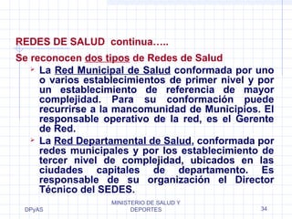 REDES DE SALUD continua….. 
Se reconocen dos tipos de Redes de Salud 
 La Red Municipal de Salud conformada por uno 
o varios establecimientos de primer nivel y por 
un establecimiento de referencia de mayor 
complejidad. Para su conformación puede 
recurrirse a la mancomunidad de Municipios. El 
responsable operativo de la red, es el Gerente 
de Red. 
 La Red Departamental de Salud, conformada por 
redes municipales y por los establecimiento de 
tercer nivel de complejidad, ubicados en las 
ciudades capitales de departamento. Es 
responsable de su organización el Director 
Técnico del SEDES. 
DPyAS 
MINISTERIO DE SALUD Y 
DEPORTES 34 
 