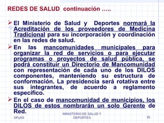 REDES DE SALUD continuación ….. 
El Ministerio de Salud y Deportes normará la 
Acreditación de los proveedores de Medicina 
Tradicional para su incorporación y coordinación 
en las redes de salud. 
En las mancomunidades municipales para 
organizar la red de servicios o para ejecutar 
programas o proyectos de salud pública, se 
podrá constituir un Directorio de Mancomunidad 
con representación de cada uno de los DILOS 
componentes, manteniendo su estructura de 
conformación. La presidencia será rotativa entre 
sus integrantes, de acuerdo a reglamento 
específico. 
En el caso de mancomunidad de municipios, los 
DILOS de estos nombrarán un solo Gerente de 
Red. 
DPyAS 
MINISTERIO DE SALUD Y 
DEPORTES 35 
 