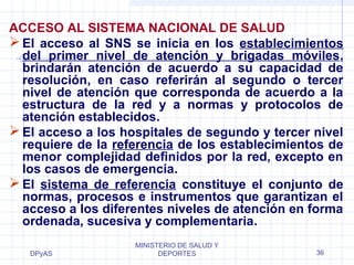 ACCESO AL SISTEMA NACIONAL DE SALUD 
El acceso al SNS se inicia en los establecimientos 
del primer nivel de atención y brigadas móviles, 
brindarán atención de acuerdo a su capacidad de 
resolución, en caso referirán al segundo o tercer 
nivel de atención que corresponda de acuerdo a la 
estructura de la red y a normas y protocolos de 
atención establecidos. 
El acceso a los hospitales de segundo y tercer nivel 
requiere de la referencia de los establecimientos de 
menor complejidad definidos por la red, excepto en 
los casos de emergencia. 
El sistema de referencia constituye el conjunto de 
normas, procesos e instrumentos que garantizan el 
acceso a los diferentes niveles de atención en forma 
ordenada, sucesiva y complementaria. 
DPyAS 
MINISTERIO DE SALUD Y 
DEPORTES 36 
 
