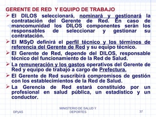 GERENTE DE RED Y EQUIPO DE TRABAJO 
 El DILOS seleccionará, nominará y gestionará la 
contratación del Gerente de Red. En caso de 
mancomunidad los DILOS componentes serán los 
responsables de seleccionar y gestionar su 
contratación. 
 El MSyD definirá el perfil técnico y los términos de 
referencia del Gerente de Red y su equipo técnico. 
 El Gerente de Red, depende del DILOS, responsable 
técnico del funcionamiento de la Red de Salud. 
 La remuneración y los gastos operativos del Gerente de 
Red y equipo de trabajo a cargo de Prefectura. 
 El Gerente de Red suscribirá compromisos de gestión 
con los establecimientos de la Red de Salud. 
 La Gerencia de Red estará constituido por un 
profesional en salud pública, un estadístico y un 
conductor. 
DPyAS 
MINISTERIO DE SALUD Y 
DEPORTES 37 
 