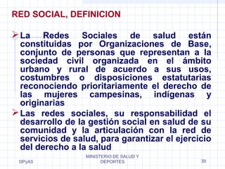 RED SOCIAL, DEFINICION 
La Redes Sociales de salud están 
constituidas por Organizaciones de Base, 
conjunto de personas que representan a la 
sociedad civil organizada en el ámbito 
urbano y rural de acuerdo a sus usos, 
costumbres o disposiciones estatutarias 
reconociendo prioritariamente el derecho de 
las mujeres campesinas, indígenas y 
originarias 
Las redes sociales, su responsabilidad el 
desarrollo de la gestión social en salud de su 
comunidad y la articulación con la red de 
servicios de salud, para garantizar el ejercicio 
del derecho a la salud 
DPyAS 
MINISTERIO DE SALUD Y 
DEPORTES 39 
 