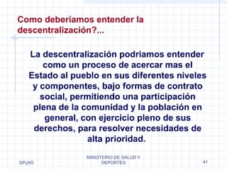 Como deberíamos entender la 
descentralización?... 
La descentralización podriamos entender 
como un proceso de acercar mas el 
Estado al pueblo en sus diferentes niveles 
y componentes, bajo formas de contrato 
social, permitiendo una participación 
plena de la comunidad y la población en 
DPyAS 
general, con ejercicio pleno de sus 
derechos, para resolver necesidades de 
alta prioridad. 
MINISTERIO DE SALUD Y 
DEPORTES 41 
 