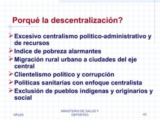 Porqué la descentralización? 
Excesivo centralismo politico-administrativo y 
de recursos 
Indice de pobreza alarmantes 
Migración rural urbano a ciudades del eje 
central 
Clientelismo político y corrupción 
Políticas sanitarias con enfoque centralista 
Exclusión de pueblos indigenas y originarios y 
social 
DPyAS 
MINISTERIO DE SALUD Y 
DEPORTES 42 
 