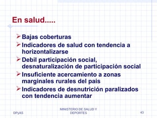 En salud..... 
Bajas coberturas 
Indicadores de salud con tendencia a 
horizontalizarse 
Debil participación social, 
desnaturalización de participación social 
Insuficiente acercamiento a zonas 
marginales rurales del pais 
Indicadores de desnutrición paralizados 
con tendencia aumentar 
DPyAS 
MINISTERIO DE SALUD Y 
DEPORTES 43 
 