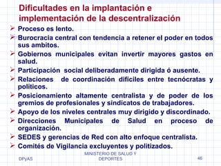 Dificultades en la implantación e 
implementación de la descentralización 
 Proceso es lento. 
 Burocracia central con tendencia a retener el poder en todos 
sus ambitos. 
 Gobiernos municipales evitan invertir mayores gastos en 
salud. 
 Participación social deliberadamente dirigida ó ausente. 
 Relaciones de coordinación difíciles entre tecnócratas y 
políticos. 
 Posicionamiento altamente centralista y de poder de los 
gremios de profesionales y sindicatos de trabajadores. 
 Apoyo de los niveles centrales muy dirigido y discordinado. 
 Direcciones Municipales de Salud en proceso de 
organización. 
 SEDES y gerencias de Red con alto enfoque centralista. 
 Comités de Vigilancia excluyentes y politizados. 
DPyAS 
MINISTERIO DE SALUD Y 
DEPORTES 46 
 