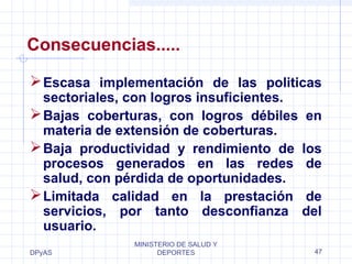 Consecuencias..... 
Escasa implementación de las politicas 
sectoriales, con logros insuficientes. 
Bajas coberturas, con logros débiles en 
materia de extensión de coberturas. 
Baja productividad y rendimiento de los 
procesos generados en las redes de 
salud, con pérdida de oportunidades. 
Limitada calidad en la prestación de 
servicios, por tanto desconfianza del 
usuario. 
DPyAS 
MINISTERIO DE SALUD Y 
DEPORTES 47 
 