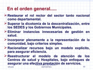 En el orden general..... 
Restaurar el rol rector del sector tanto nacional 
como departamental. 
Superar la dicotomia de la descentralización, entre 
los SEDES y los Gobiernos Municipales. 
Eliminar instancias innecesarias de gestión en 
salud. 
Incorporar plenamente a la representación de la 
comunidad, bajo criterios simples. 
Racionalizar recursos bajo un modelo explícito, 
para asegurar eficiencia. 
Reestructurar el modelo de atención de los 
Centros de salud y Hospitales, bajo enfoques de 
asegurar una efectiva prestación de servicios. 
DPyAS 
MINISTERIO DE SALUD Y 
DEPORTES 49 
 