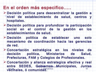 En el orden más especifico..... 
 Decisión política para descentralizar la gestión a 
nivel de establecimiento de salud, centros y 
hospitales. 
 Decisión política para profundizar la participación 
social en el control de la gestión en los 
establecimientos de salud. 
 Decisión politica de establecer uno solo 
mecanismo de coordinación hacia las gerencias 
de red. 
 Concertación estratégica en los niveles de 
decisión politica, Ministerios de Salud, 
Prefecturas, FAM y Colegios de Profesionales. 
 Concertación y alianza estrategica efectiva y real 
entre SEDES, Gobiernos MINISTERIO DE SALUD Municipales, Y 
Juntas 
vecinales, DPyAS 
ó comunidad. 
DEPORTES 50 
 