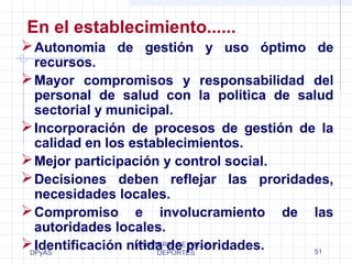 En el establecimiento...... 
Autonomia de gestión y uso óptimo de 
recursos. 
Mayor compromisos y responsabilidad del 
personal de salud con la politica de salud 
sectorial y municipal. 
Incorporación de procesos de gestión de la 
calidad en los establecimientos. 
Mejor participación y control social. 
Decisiones deben reflejar las proridades, 
necesidades locales. 
Compromiso e involucramiento de las 
autoridades locales. 
Identificación nítida de prioridades. 
DPyAS 
MINISTERIO DE SALUD Y 
DEPORTES 51 
 