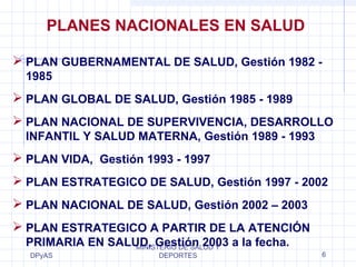 PLANES NACIONALES EN SALUD 
 PLAN GUBERNAMENTAL DE SALUD, Gestión 1982 - 
1985 
 PLAN GLOBAL DE SALUD, Gestión 1985 - 1989 
 PLAN NACIONAL DE SUPERVIVENCIA, DESARROLLO 
INFANTIL Y SALUD MATERNA, Gestión 1989 - 1993 
 PLAN VIDA, Gestión 1993 - 1997 
 PLAN ESTRATEGICO DE SALUD, Gestión 1997 - 2002 
 PLAN NACIONAL DE SALUD, Gestión 2002 – 2003 
 PLAN ESTRATEGICO A PARTIR DE LA ATENCIÓN 
PRIMARIA EN SALUD, Gestión 2003 a la fecha. 
DPyAS 
MINISTERIO DE SALUD Y 
DEPORTES 6 
 
