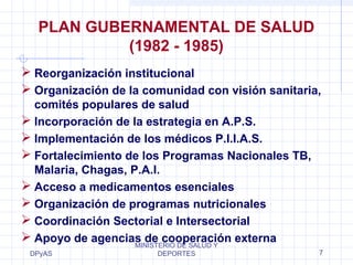 PLAN GUBERNAMENTAL DE SALUD 
 Reorganización institucional 
 Organización de la comunidad con visión sanitaria, 
comités populares de salud 
 Incorporación de la estrategia en A.P.S. 
 Implementación de los médicos P.I.I.A.S. 
 Fortalecimiento de los Programas Nacionales TB, 
Malaria, Chagas, P.A.I. 
 Acceso a medicamentos esenciales 
 Organización de programas nutricionales 
 Coordinación Sectorial e Intersectorial 
 Apoyo de agencias de cooperación externa 
DPyAS 
(1982 - 1985) 
MINISTERIO DE SALUD Y 
DEPORTES 7 
 