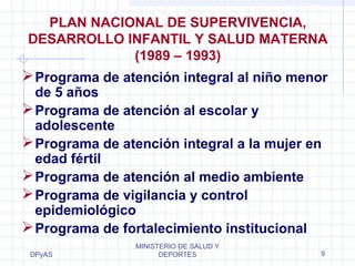 PLAN NACIONAL DE SUPERVIVENCIA, 
DESARROLLO INFANTIL Y SALUD MATERNA 
Programa de atención integral al niño menor 
de 5 años 
Programa de atención al escolar y 
adolescente 
Programa de atención integral a la mujer en 
edad fértil 
Programa de atención al medio ambiente 
Programa de vigilancia y control 
epidemiológico 
Programa de fortalecimiento institucional 
DPyAS 
(1989 – 1993) 
MINISTERIO DE SALUD Y 
DEPORTES 9 
 