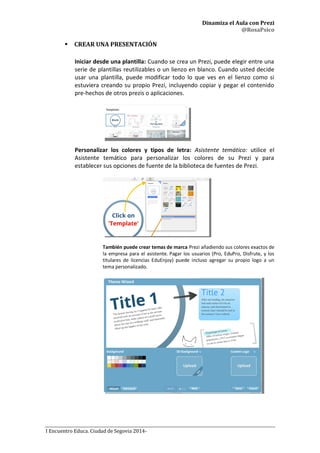 Dinamiza el Aula con Prezi
@RosaPsico
I Encuentro Educa. Ciudad de Segovia 2014-
 CREAR UNA PRESENTACIÓN
Iniciar desde una plantilla: Cuando se crea un Prezi, puede elegir entre una
serie de plantillas reutilizables o un lienzo en blanco. Cuando usted decide
usar una plantilla, puede modificar todo lo que ves en el lienzo como si
estuviera creando su propio Prezi, incluyendo copiar y pegar el contenido
pre-hechos de otros prezis o aplicaciones.
Personalizar los colores y tipos de letra: Asistente temático: utilice el
Asistente temático para personalizar los colores de su Prezi y para
establecer sus opciones de fuente de la biblioteca de fuentes de Prezi.
También puede crear temas de marca Prezi añadiendo sus colores exactos de
la empresa para el asistente. Pagar los usuarios (Pro, EduPro, Disfrute, y los
titulares de licencias EduEnjoy) puede incluso agregar su propio logo a un
tema personalizado.
 