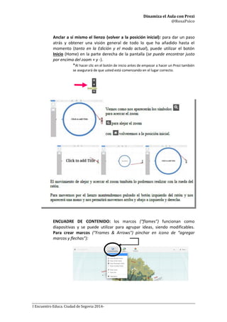 Dinamiza el Aula con Prezi
@RosaPsico
I Encuentro Educa. Ciudad de Segovia 2014-
Anclar a sí mismo el lienzo (volver a la posición inicial): para dar un paso
atrás y obtener una visión general de todo lo que ha añadido hasta el
momento (tanto en la Edición y el modo actual), puede utilizar el botón
Inicio (Home) en la parte derecha de la pantalla (se puede encontrar justo
por encima del zoom + y -).
*Al hacer clic en el botón de inicio antes de empezar a hacer un Prezi también
se asegurará de que usted está comenzando en el lugar correcto.
ENCUADRE DE CONTENIDO: los marcos (“flames”) funcionan como
diapositivas y se puede utilizar para agrupar ideas, siendo modificables.
Para crear marcos (“Frames & Arrows") pinchar en icono de “agregar
marcos y flechas”):
 