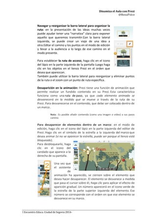Dinamiza el Aula con Prezi
@RosaPsico
I Encuentro Educa. Ciudad de Segovia 2014-
Navegar y reorganizar la barra lateral para organizar la
ruta: en la presentación de las ideas muchas veces
puede ayudar tener una “narrativa” clara para exponer
aquello que queremos transmitir.Con la barra lateral
izquierda, se puede crear un viaje de una idea a
otra.Editar el camino y los puntos en el modo de edición
y llevar a la audiencia a lo largo de ese camino en el
modo presente.
Para establecer la ruta de acceso, haga clic en el icono
del lápiz en la parte izquierda de la pantalla Luego haga
clic en los objetos en el lienzo Prezi en el orden que
desea que aparezcan.
También puede utilizar la barra lateral para reorganizar y eliminar puntos
de la ruta o el zoom con un punto de ruta específica.
Desaparición en la animación: Prezi tiene una función de animación que
permite realizar un fundido contenido en su Prezi. Esta característica
funciona como una ruta de paso, ya que cada elemento animado se
desvanecerá en la medida que se mueve a través de la ruta de su
Prezi. Para desvanecerse en el contenido, que debe ser colocado dentro de
un marco .
Nota : Es posible añadir contenido (como una imagen o video) a sus pasos
camino.
Para desaparecer de elementos dentro de un marco: en el modo de
edición, haga clic en el icono del lápiz en la parte izquierda del editor de
Prezi. Haga clic en el símbolo de la estrella a la izquierda del marco que
desea animar (si no ve aparecer la estrella, puede ser porque el lienzo está
bloqueado).
Para desbloquearlo, haga
clic en el icono del
candado que aparece a la
derecha de su pantalla.
Una vez que
el asistente
de
animación ha aparecido, se ciernen sobre el elemento que
desea hacer desaparecer. El elemento se desvanece a medida
que pasa el cursor sobre él, haga clic para aplicar el efecto de
aparición gradual. Un número aparecerá en el icono verde de
la estrella de la parte superior izquierda del elemento. Ese
número se corresponde con el orden en que ese elemento se
desvanece en su marco.
 