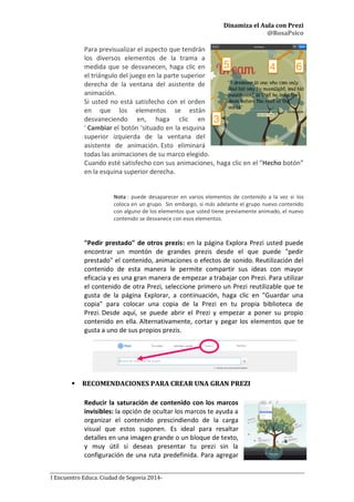 Dinamiza el Aula con Prezi
@RosaPsico
I Encuentro Educa. Ciudad de Segovia 2014-
Para previsualizar el aspecto que tendrán
los diversos elementos de la trama a
medida que se desvanecen, haga clic en
el triángulo del juego en la parte superior
derecha de la ventana del asistente de
animación.
Si usted no está satisfecho con el orden
en que los elementos se están
desvaneciendo en, haga clic en
' Cambiar el botón 'situado en la esquina
superior izquierda de la ventana del
asistente de animación. Esto eliminará
todas las animaciones de su marco elegido.
Cuando esté satisfecho con sus animaciones, haga clic en el ”Hecho botón”
en la esquina superior derecha.
Nota : puede desaparecer en varios elementos de contenido a la vez si los
coloca en un grupo. Sin embargo, si más adelante el grupo nuevo contenido
con alguno de los elementos que usted tiene previamente animado, el nuevo
contenido se desvanece con esos elementos.
"Pedir prestado" de otros prezis: en la página Explora Prezi usted puede
encontrar un montón de grandes prezis desde el que puede "pedir
prestado" el contenido, animaciones o efectos de sonido. Reutilización del
contenido de esta manera le permite compartir sus ideas con mayor
eficacia y es una gran manera de empezar a trabajar con Prezi. Para utilizar
el contenido de otra Prezi, seleccione primero un Prezi reutilizable que te
gusta de la página Explorar, a continuación, haga clic en "Guardar una
copia" para colocar una copia de la Prezi en tu propia biblioteca de
Prezi. Desde aquí, se puede abrir el Prezi y empezar a poner su propio
contenido en ella. Alternativamente, cortar y pegar los elementos que te
gusta a uno de sus propios prezis.
 RECOMENDACIONES PARA CREAR UNA GRAN PREZI
Reducir la saturación de contenido con los marcos
invisibles: la opción de ocultar los marcos te ayuda a
organizar el contenido prescindiendo de la carga
visual que estos suponen. Es ideal para resaltar
detalles en una imagen grande o un bloque de texto,
y muy útil si deseas presentar tu prezi sin la
configuración de una ruta predefinida. Para agregar
 
