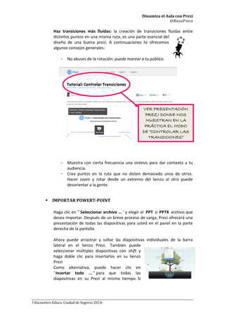 Dinamiza el Aula con Prezi
@RosaPsico
I Encuentro Educa. Ciudad de Segovia 2014-
Haz transiciones más fluidas: la creación de transiciones fluidas entre
distintos puntos en una misma ruta, es una parte esencial del
diseño de una buena prezi. A continuaciones te ofrecemos
algunos consejos generales:
- No abuses de la rotación: puede marear a tu público.
- Muestra con cierta frecuencia una síntesis para dar contexto a tu
audiencia.
- Crea puntos en la ruta que no disten demasiado unos de otros.
Hacer zoom y rotar desde un extremo del lienzo al otro puede
desorientar a la gente.
 IMPORTAR POWERT-POINT
Haga clic en " Seleccionar archivo ... ' y elegir el PPT o PPTX archivo que
desea importar. Después de un breve proceso de carga, Prezi ofrecerá una
presentación de todas las diapositivas para usted en el panel en la parte
derecha de la pantalla.
Ahora puede arrastrar y soltar las diapositivas individuales de la barra
lateral en el lienzo Prezi. También puede
seleccionar múltiples diapositivas con shift y
haga doble clic para insertarlos en su lienzo
Prezi
Como alternativa, puede hacer clic en
' Insertar todo ... " para que todas las
diapositivas en su Prezi al mismo tiempo. Si
VER PRESENTACIÓN
PREZI DONDE NOS
MUESTRAN EN LA
PRÁCTICA EL MODO
DE “CONTROLAR LAS
TRANSICIONES”
 