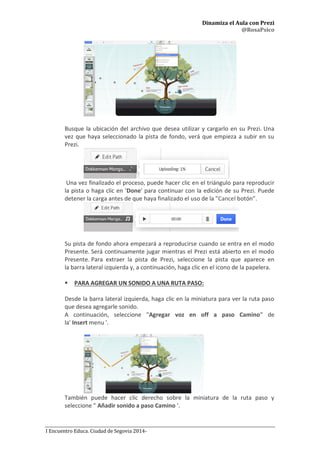 Dinamiza el Aula con Prezi
@RosaPsico
I Encuentro Educa. Ciudad de Segovia 2014-
Busque la ubicación del archivo que desea utilizar y cargarlo en su Prezi. Una
vez que haya seleccionado la pista de fondo, verá que empieza a subir en su
Prezi.
Una vez finalizado el proceso, puede hacer clic en el triángulo para reproducir
la pista o haga clic en 'Done' para continuar con la edición de su Prezi. Puede
detener la carga antes de que haya finalizado el uso de la "Cancel botón”.
Su pista de fondo ahora empezará a reproducirse cuando se entra en el modo
Presente. Será continuamente jugar mientras el Prezi está abierto en el modo
Presente. Para extraer la pista de Prezi, seleccione la pista que aparece en
la barra lateral izquierda y, a continuación, haga clic en el icono de la papelera.
 PARA AGREGAR UN SONIDO A UNA RUTA PASO:
Desde la barra lateral izquierda, haga clic en la miniatura para ver la ruta paso
que desea agregarle sonido.
A continuación, seleccione "Agregar voz en off a paso Camino” de
la' Insert menu '.
También puede hacer clic derecho sobre la miniatura de la ruta paso y
seleccione " Añadir sonido a paso Camino '.
 
