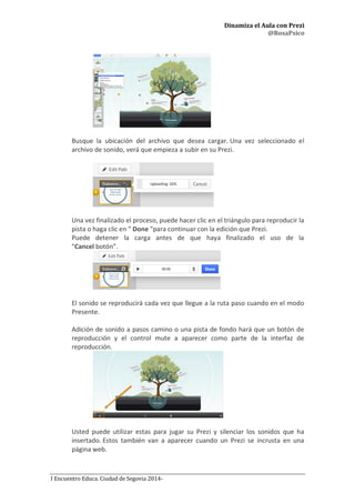 Dinamiza el Aula con Prezi
@RosaPsico
I Encuentro Educa. Ciudad de Segovia 2014-
Busque la ubicación del archivo que desea cargar. Una vez seleccionado el
archivo de sonido, verá que empieza a subir en su Prezi.
Una vez finalizado el proceso, puede hacer clic en el triángulo para reproducir la
pista o haga clic en " Done "para continuar con la edición que Prezi.
Puede detener la carga antes de que haya finalizado el uso de la
"Cancel botón”.
El sonido se reproducirá cada vez que llegue a la ruta paso cuando en el modo
Presente.
Adición de sonido a pasos camino o una pista de fondo hará que un botón de
reproducción y el control mute a aparecer como parte de la interfaz de
reproducción.
Usted puede utilizar estas para jugar su Prezi y silenciar los sonidos que ha
insertado. Estos también van a aparecer cuando un Prezi se incrusta en una
página web.
 