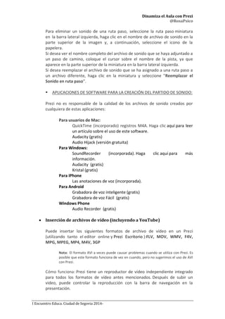 Dinamiza el Aula con Prezi
@RosaPsico
I Encuentro Educa. Ciudad de Segovia 2014-
Para eliminar un sonido de una ruta paso, seleccione la ruta paso miniatura
en la barra lateral izquierda, haga clic en el nombre de archivo de sonido en la
parte superior de la imagen y, a continuación, seleccione el icono de la
papelera.
Si desea ver el nombre completo del archivo de sonido que se haya adjuntado a
un paso de camino, coloque el cursor sobre el nombre de la pista, ya que
aparece en la parte superior de la miniatura en la barra lateral izquierda.
Si desea reemplazar el archivo de sonido que se ha asignado a una ruta paso a
un archivo diferente, haga clic en la miniatura y seleccione "Reemplazar el
Sonido en ruta paso”.
 APLICACIONES DE SOFTWARE PARA LA CREACIÓN DEL PARTIDO DE SONIDO:
Prezi no es responsable de la calidad de los archivos de sonido creados por
cualquiera de estas aplicaciones:
Para usuarios de Mac:
QuickTime (incorporado) registros M4A. Haga clic aquí para leer
un artículo sobre el uso de este software.
Audacity (gratis)
Audio Hijack (versión gratuita)
Para Windows:
SoundRecorder (incorporada). Haga clic aquí para más
información.
Audacity (gratis)
Kristal (gratis)
Para iPhone
Las anotaciones de voz (incorporada).
Para Android
Grabadora de voz inteligente (gratis)
Grabadora de voz Fácil (gratis)
Windows Phone
Audio Recorder (gratis)
 Inserción de archivos de vídeo (incluyendo a YouTube)
Puede insertar los siguientes formatos de archivo de vídeo en un Prezi
(utilizando tanto el editor online y Prezi Escritorio ):FLV, MOV, WMV, F4V,
MPG, MPEG, MP4, M4V, 3GP
Nota: El formato AVI a veces puede causar problemas cuando se utiliza con Prezi. Es
posible que este formato funciona de vez en cuando, pero no sugerimos el uso de AVI
con Prezi.
Cómo funciona: Prezi tiene un reproductor de vídeo independiente integrado
para todos los formatos de vídeo antes mencionados. Después de subir un
video, puede controlar la reproducción con la barra de navegación en la
presentación.
 
