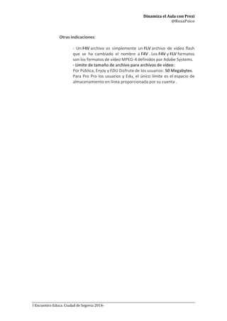 Dinamiza el Aula con Prezi
@RosaPsico
I Encuentro Educa. Ciudad de Segovia 2014-
Otras indicaciones:
- Un F4V archivo es simplemente un FLV archivo de video flash
que se ha cambiado el nombre a F4V . Los F4V y FLV formatos
son los formatos de vídeo MPEG-4 definidos por Adobe Systems.
- Límite de tamaño de archivo para archivos de vídeo:
Por Pública, Enjoy y EDU Disfrute de los usuarios: 50 Megabytes.
Para Pro Pro los usuarios y Edu, el único límite es el espacio de
almacenamiento en línea proporcionada por su cuenta .
 