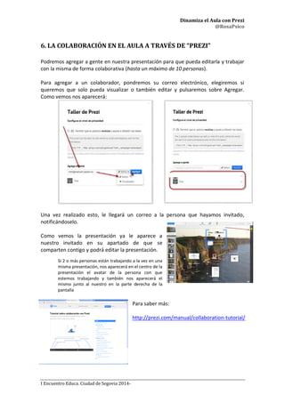 Dinamiza el Aula con Prezi
@RosaPsico
I Encuentro Educa. Ciudad de Segovia 2014-
6. LA COLABORACIÓN EN EL AULA A TRAVÉS DE “PREZI”
Podremos agregar a gente en nuestra presentación para que pueda editarla y trabajar
con la misma de forma colaborativa (hasta un máximo de 10 personas).
Para agregar a un colaborador, pondremos su correo electrónico, elegiremos si
queremos que solo pueda visualizar o también editar y pulsaremos sobre Agregar.
Como vemos nos aparecerá:
Una vez realizado esto, le llegará un correo a la persona que hayamos invitado,
notificándoselo.
Como vemos la presentación ya le aparece a
nuestro invitado en su apartado de que se
comparten contigo y podrá editar la presentación.
Si 2 o más personas están trabajando a la vez en una
misma presentación, nos aparecerá en el centro de la
presentación el avatar de la persona con que
estemos trabajando y también nos aparecerá el
mismo junto al nuestro en la parte derecha de la
pantalla
Para saber más:
http://prezi.com/manual/collaboration-tutorial/
 