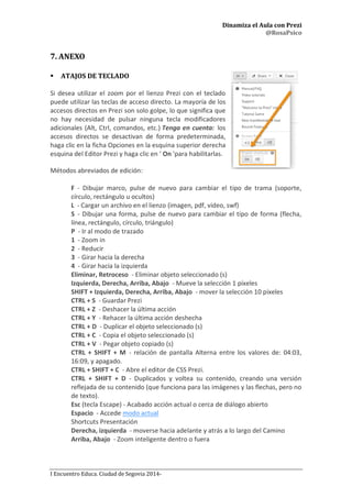 Dinamiza el Aula con Prezi
@RosaPsico
I Encuentro Educa. Ciudad de Segovia 2014-
7. ANEXO
 ATAJOS DE TECLADO
Si desea utilizar el zoom por el lienzo Prezi con el teclado
puede utilizar las teclas de acceso directo. La mayoría de los
accesos directos en Prezi son solo golpe, lo que significa que
no hay necesidad de pulsar ninguna tecla modificadores
adicionales (Alt, Ctrl, comandos, etc.) Tenga en cuenta: los
accesos directos se desactivan de forma predeterminada,
haga clic en la ficha Opciones en la esquina superior derecha
esquina del Editor Prezi y haga clic en ' On 'para habilitarlas.
Métodos abreviados de edición:
F - Dibujar marco, pulse de nuevo para cambiar el tipo de trama (soporte,
círculo, rectángulo u ocultos)
L - Cargar un archivo en el lienzo (imagen, pdf, video, swf)
S - Dibujar una forma, pulse de nuevo para cambiar el tipo de forma (flecha,
línea, rectángulo, círculo, triángulo)
P - Ir al modo de trazado
1 - Zoom in
2 - Reducir
3 - Girar hacia la derecha
4 - Girar hacia la izquierda
Eliminar, Retroceso - Eliminar objeto seleccionado (s)
Izquierda, Derecha, Arriba, Abajo - Mueve la selección 1 píxeles
SHIFT + Izquierda, Derecha, Arriba, Abajo - mover la selección 10 píxeles
CTRL + S - Guardar Prezi
CTRL + Z - Deshacer la última acción
CTRL + Y - Rehacer la última acción deshecha
CTRL + D - Duplicar el objeto seleccionado (s)
CTRL + C - Copia el objeto seleccionado (s)
CTRL + V - Pegar objeto copiado (s)
CTRL + SHIFT + M - relación de pantalla Alterna entre los valores de: 04:03,
16:09, y apagado.
CTRL + SHIFT + C - Abre el editor de CSS Prezi.
CTRL + SHIFT + D - Duplicados y voltea su contenido, creando una versión
reflejada de su contenido (que funciona para las imágenes y las flechas, pero no
de texto).
Esc (tecla Escape) - Acabado acción actual o cerca de diálogo abierto
Espacio - Accede modo actual
Shortcuts Presentación
Derecha, izquierda - moverse hacia adelante y atrás a lo largo del Camino
Arriba, Abajo - Zoom inteligente dentro o fuera
 