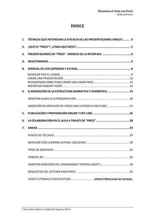 Dinamiza el Aula con Prezi
@RosaPsico
I Encuentro Educa. Ciudad de Segovia 2014-
ÍNDICE
1. TÉCNICAS QUE POTENCIAN LA EFICACIA DE LAS PRESENTACIONES ORALES..........4
2. ¿QUÉ ES “PREZI”?, ¿PARA QUÉ SIRVE?...................................................................5
3. PRESENTACIONES EN “PREZI”. MANEJO DE LA INTERFACE ...................................6
A. REGISTRARNOS .....................................................................................................6
B. MANUAL DE USO (APRENDE Y AYUDA)..................................................................8
NAVEGAR POR EL LIENZO.......................................................................................9
CREAR UNA PRESENTACIÓN.................................................................................10
RECOMENDACIONES PARA CREAR UNA GRAN PREZI............................................14
IMPORTAR POWERT-POINT..................................................................................16
4. ELABORACIÓN DE LA ESTRUCTURA NARRATIVA Y SEMÁNTICA ...........................19
INSERTAR AUDIO A LA PRESENTACIÓN .................................................................20
INSERCIÓN DE ARCHIVOS DE VÍDEO (INCLUYENDO A YOUTUBE)...........................23
5. PUBLICACIÓN Y PREPARACIÓN ONLINE Y OFF-LINE .............................................26
6. LA COLABORACIÓN EN EL AULA A TRAVÉS DE “PREZI”.........................................28
7. ANEXO.................................................................................................................29
ATAJOS DE TECLADO ............................................................................................29
NAVEGAR CON LA BARRA LATERAL IZQUIERDA.....................................................30
TIPOS DE ARCHIVOS: ............................................................................................32
FONDOS 3D..........................................................................................................32
INSERTAR IMÁGENES DEL ORDENADOR (“PANTALLAZOS”):..................................34
REQUISITOS DEL SISTEMA PARA PREZI..................................................................35
VIDEO TUTORIALES EXPLICATIVOS.............................¡ERROR! MARCADOR NO DEFINIDO.
 