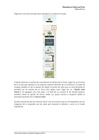 Dinamiza el Aula con Prezi
@RosaPsico
I Encuentro Educa. Ciudad de Segovia 2014-
Haga clic en el icono de lápiz para introducir el modo de trazado.
Si desea eliminar un punto de recorrido de la historia de su Prezi, haga clic en el icono
de la X roja que aparece en la esquina superior derecha de la miniatura. El modo de
trazado también le da la opción de añadir el punto de vista que se está llenando la
pantalla con el camino de su Prezi. Para lograr esto: haga clic en " Añadir vista
actual "y se agregará una ruta paso a la final de su camino. Si de verdad quieres,
también existe la opción de borrar todos sus pasos camino y empezar desde el
principio haciendo clic en 'Borrar todo'.
Se dará cuenta de que los números de la ruta en el lienzo que se corresponden con las
imágenes de la izquierda son de color gris durante la edición, y azul en el modo
trayectoria.
 