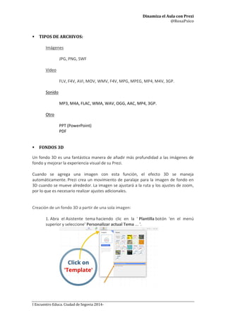 Dinamiza el Aula con Prezi
@RosaPsico
I Encuentro Educa. Ciudad de Segovia 2014-
 TIPOS DE ARCHIVOS:
Imágenes
JPG, PNG, SWF
Vídeo
FLV, F4V, AVI, MOV, WMV, F4V, MPG, MPEG, MP4, M4V, 3GP.
Sonido
MP3, M4A, FLAC, WMA, WAV, OGG, AAC, MP4, 3GP.
Otro
PPT (PowerPoint)
PDF
 FONDOS 3D
Un fondo 3D es una fantástica manera de añadir más profundidad a las imágenes de
fondo y mejorar la experiencia visual de su Prezi.
Cuando se agrega una imagen con esta función, el efecto 3D se maneja
automáticamente. Prezi crea un movimiento de paralaje para la imagen de fondo en
3D cuando se mueve alrededor. La imagen se ajustará a la ruta y los ajustes de zoom,
por lo que es necesario realizar ajustes adicionales.
Creación de un fondo 3D a partir de una sola imagen:
1. Abra el Asistente tema haciendo clic en la ' Plantilla botón 'en el menú
superior y seleccione' Personalizar actual Tema ... '.
 
