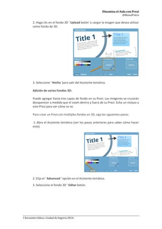 Dinamiza el Aula con Prezi
@RosaPsico
I Encuentro Educa. Ciudad de Segovia 2014-
2. Haga clic en el fondo 3D ' Upload botón 'y cargar la imagen que desea utilizar
como fondo de 3D.
3. Seleccione ' Hecho 'para salir del Asistente temático.
Adición de varios Fondos 3D:
Puede agregar hasta tres capas de fondo en su Prezi. Las imágenes se cruzarán
desaparecer a medida que el zoom dentro y fuera de su Prezi. Echa un vistazo a
este Prezi para ver cómo se ve.
Para crear un Prezi con múltiples fondos en 3D, siga los siguientes pasos:
1. Abra el Asistente temático (ver los pasos anteriores para saber cómo hacer
esto).
2. Elija el ' Advanced ' opción en el Asistente temático.
3. Seleccione el fondo 3D ' Editar botón.
 