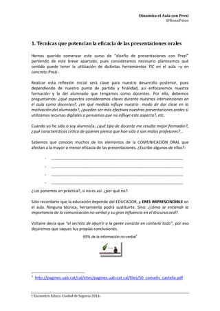 Dinamiza el Aula con Prezi
@RosaPsico
I Encuentro Educa. Ciudad de Segovia 2014-
1. Técnicas que potencian la eficacia de las presentaciones orales
Hemos querido comenzar este curso de “diseño de presentaciones con Prezi”
partiendo de este breve apartado, pues consideramos necesario plantearnos qué
sentido puede tener la utilización de distintas herramientas TIC en el aula –y en
concreto Prezi-.
Realizar esta reflexión inicial será clave para nuestro desarrollo posterior, pues
dependiendo de nuestro punto de partida y finalidad, así enfocaremos nuestra
formación y la del alumnado que tengamos como docentes. Por ello, debemos
preguntarnos: ¿qué aspectos consideramos claves durante nuestras intervenciones en
el aula como docentes?, ¿en qué medida influye nuestro modo de dar clase en la
motivación del alumnado?, ¿pueden ser más efectivas nuestras presentaciones orales si
utilizamos recursos digitales o pensamos que no influye este aspecto?, etc.
Cuando yo he sido o soy alumno/a: ¿qué tipo de docente me resulta mejor formador?,
¿qué características critico de quienes pienso que han sido o son malos profesores?...
Sabemos que conoces muchos de los elementos de la COMUNICACIÓN ORAL que
afectan a la mayor o menor eficacia de las presentaciones. ¿Escribe algunos de ellos?:
- …………………………………………………………………………………………………………………
- …………………………………………………………………………………………………………………
- …………………………………………………………………………………………………………………
- …………………………………………………………………………………………………………………
¿Los ponemos en práctica?, si no es así: ¿por qué no?.
Sólo recordarte que la educación depende del EDUCADOR, y ERES IMPRESCINDIBLE en
el aula. Ninguna técnica, herramienta podrá sustituirte. Sino: ¿cómo se entiende la
importancia de la comunicación no-verbal y su gran influencia en el discurso oral?.
Voltaire decía que “el secreto de aburrir a la gente consiste en contarlo todo”, por eso
dejaremos que saques tus propias conclusiones.
65% de la información no-verbal1
1
http://pagines.uab.cat/cal/sites/pagines.uab.cat.cal/files/50_consells_castella.pdf
 