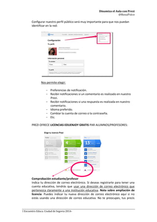 Dinamiza el Aula con Prezi
@RosaPsico
I Encuentro Educa. Ciudad de Segovia 2014-
Configurar nuestro perfil público será muy importante para que nos puedan
identificar en la red:
Nos permite elegir:
- Preferencias de notificación.
- Recibir notificaciones si un comentario es realizado en nuestro
Prezi.
- Recibir notificaciones si una respuesta es realizada en nuestro
comentario.
- Idioma preferido.
- Cambiar la cuenta de correo o la contraseña.
- Etc.
PREZI OFRECE LICENCIAS EDUENJOY GRATIS PAR ALUMNOS/PROFESORES:
Comprobación estudiante/profesor
Indica tu dirección de correo electrónico. Si deseas registrarte para tener una
cuenta educativa, tendrás que usar una dirección de correo electrónico que
pertenezca claramente a una institución educativa. Nota sobre ampliación de
licencia: Puedes indicar tu nueva dirección de correo electrónico aquí si no
estás usando una dirección de correo educativa. No te preocupes, tus prezis
 