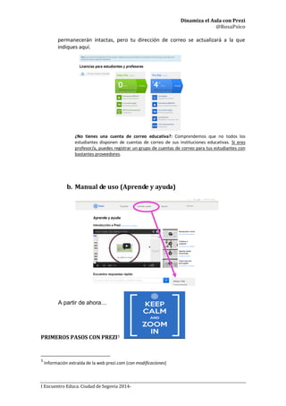 Dinamiza el Aula con Prezi
@RosaPsico
I Encuentro Educa. Ciudad de Segovia 2014-
permanecerán intactas, pero tu dirección de correo se actualizará a la que
indiques aquí.
¿No tienes una cuenta de correo educativa?: Comprendemos que no todos los
estudiantes disponen de cuentas de correo de sus instituciones educativas. Si eres
profesor/a, puedes registrar un grupo de cuentas de correo para tus estudiantes con
bastantes proveedores.
b. Manual de uso (Aprende y ayuda)
A partir de ahora…
PRIMEROS PASOS CON PREZI3
3
Información extraída de la web prezi.com (con modificaciones)
 