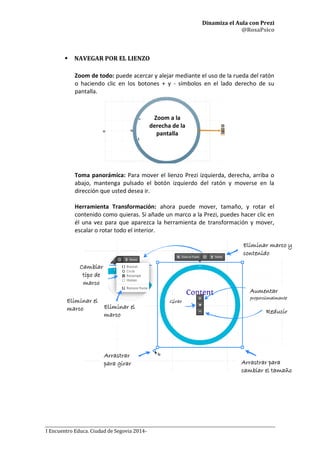 Dinamiza el Aula con Prezi
@RosaPsico
I Encuentro Educa. Ciudad de Segovia 2014-
 NAVEGAR POR EL LIENZO
Zoom de todo: puede acercar y alejar mediante el uso de la rueda del ratón
o haciendo clic en los botones + y - símbolos en el lado derecho de su
pantalla.
Toma panorámica: Para mover el lienzo Prezi izquierda, derecha, arriba o
abajo, mantenga pulsado el botón izquierdo del ratón y moverse en la
dirección que usted desea ir.
Herramienta Transformación: ahora puede mover, tamaño, y rotar el
contenido como quieras. Si añade un marco a la Prezi, puedes hacer clic en
él una vez para que aparezca la herramienta de transformación y mover,
escalar o rotar todo el interior.
Cambiar
tipo de
marco
Eliminar marco y
contenido
Aumentar
proporcionalmente
Reducir
Arrastrar
para girar
Eliminar el
marco
Arrastrar para
cambiar el tamaño
Girar
Eliminar el
marco
Zoom a la
derecha de la
pantalla
 