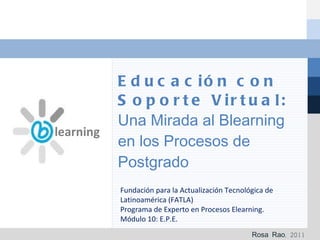 Educación con Soporte Virtual:  Una Mirada al Blearning en los Procesos de Postgrado Rosa Rao, 2011 Fundación para la Actualización Tecnológica de Latinoamérica (FATLA) Programa de Experto en Procesos Elearning. Módulo 10: E.P.E. learning 