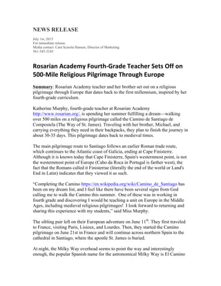 NEWS RELEASE
July 1st, 2015
For immediate release.
Media contact: Cara Scarola Hansen, Director of Marketing
561-345-3103
Rosarian	
  Academy	
  Fourth-­‐Grade	
  Teacher	
  Sets	
  Off	
  on	
  
500-­‐Mile	
  Religious	
  Pilgrimage	
  Through	
  Europe
Summary: Rosarian Academy teacher and her brother set out on a religious
pilgrimage through Europe that dates back to the first millennium, inspired by her
fourth-grade curriculum.
Katherine Murphy, fourth-grade teacher at Rosarian Academy
http://www.rosarian.org/, is spending her summer fulfilling a dream—walking
over 500 miles on a religious pilgrimage called the Camino de Santiago de
Compostela (The Way of St. James). Traveling with her brother, Michael, and
carrying everything they need in their backpacks, they plan to finish the journey in
about 30-35 days. This pilgrimage dates back to medieval times.
The main pilgrimage route to Santiago follows an earlier Roman trade route,
which continues to the Atlantic coast of Galicia, ending at Cape Finisterre.
Although it is known today that Cape Finisterre, Spain's westernmost point, is not
the westernmost point of Europe (Cabo da Roca in Portugal is farther west), the
fact that the Romans called it Finisterrae (literally the end of the world or Land's
End in Latin) indicates that they viewed it as such.
“Completing the Camino https://en.wikipedia.org/wiki/Camino_de_Santiago has
been on my dream list, and I feel like there have been several signs from God
calling me to walk the Camino this summer. One of these was in working in
fourth grade and discovering I would be teaching a unit on Europe in the Middle
Ages, including medieval religious pilgrimages! I look forward to returning and
sharing this experience with my students,” said Miss Murphy.
The sibling pair left on their European adventure on June 11th
. They first traveled
to France, visiting Paris, Lisieux, and Lourdes. Then, they started the Camino
pilgrimage on June 21st in France and will continue across northern Spain to the
cathedral in Santiago, where the apostle St. James is buried.
At night, the Milky Way overhead seems to point the way and interestingly
enough, the popular Spanish name for the astronomical Milky Way is El Camino
 