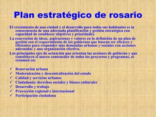 Plan estratégico de rosario El crecimiento de una ciudad y el desarrollo para todos sus habitantes es la consecuencia de una adecuada planificación y gestión estratégica con capacidad de establecer objetivos y prioridades. La concreción de ideas, aspiraciones y valores en la definición de un plan de gestión son el requerimiento de los gobiernos que buscan ser eficaces y eficientes para responder alas demandas urbanas y sociales con acciones adecuadas y una organización efectiva. Los principales ejes de actuación que orientan las acciones de gobierno y que constituyen el marco contenedor de todos los proyectos y programas, se resumen en: Renovación urbana Modernización y descentralización del estado Calidad y servicios urbanos  Ciudadanía: derechos sociales y bienes culturales Desarrollo y trabajo Proyección regional e internacional Participación ciudadana  