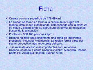 Ficha  Cuenta con una superficie de 178.69Km2 La ciudad se formo en torno a la capilla de la virgen del rosario, esta se fue extendiendo, comenzando con la plaza 25 de mayo y extendiendo su estructura en forma de manzanas, buscando la alineación  Población:  908.163 personas aprox. Rosario ha sido tradicionalmente una zona de importante presencia  industrial y comercial.  La región forma parte del sector productivo más importante del país. Las rutas de acceso mas importantes son: Autopista Rosario-Córdoba; Puente Rosario-Victoria; Autopista Rosario-Santa Fe; Autopista Rosario-Buenos Aires;  