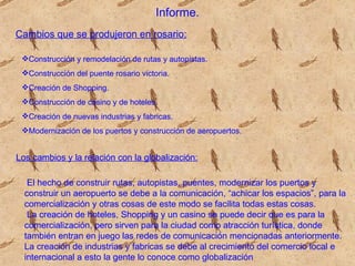 Informe. Cambios que se produjeron en rosario:   Construcción y remodelación de rutas y autopistas. Construcción del puente rosario victoria. Creación de Shopping. Construcción de casino y de hoteles. Creación de nuevas industrias y fabricas. Modernización de los puertos y construcción de aeropuertos. Los cambios y la relación con la globalización: El hecho de construir rutas, autopistas, puentes, modernizar los puertos y construir un aeropuerto se debe a la comunicación, “achicar los espacios”, para la comercialización y otras cosas de este modo se facilita todas estas cosas. La creación de hoteles, Shopping y un casino se puede decir que es para la comercialización, pero sirven para la ciudad como atracción turística, donde también entran en juego las redes de comunicación mencionadas anteriormente. La creación de industrias y fabricas se debe al crecimiento del comercio local e internacional a esto la gente lo conoce como globalización  