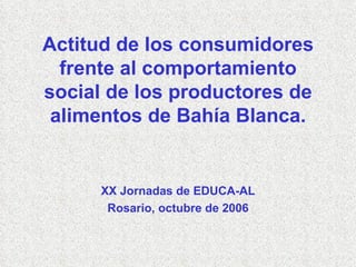 Actitud de los consumidores frente al comportamiento social de los productores de alimentos de Bahía Blanca. XX Jornadas de EDUCA-AL Rosario, octubre de 2006 